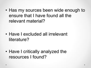 • Has my sources been wide enough to
ensure that I have found all the
relevant material?
• Have I excluded all irrelevant
literature?
• Have I critically analyzed the
resources I found?
 