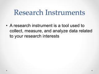 Research Instruments
• A research instrument is a tool used to
collect, measure, and analyze data related
to your research interests
 