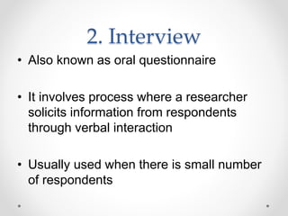 2. Interview
• Also known as oral questionnaire
• It involves process where a researcher
solicits information from respondents
through verbal interaction
• Usually used when there is small number
of respondents
 