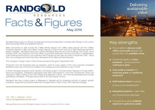 Randgold Resources is an African focused gold mining and exploration company with listings on the London
Stock Exchange (RRS) and NASDAQ (GOLD).
Major discoveries to date include the 7.5Moz Morila deposit, the 7.2Moz Yalea deposit and the 5.9Moz
Gounkoto deposit, in Mali, the 4.9Moz Tongon deposit in Côte d’Ivoire and the 3.7Moz Massawa deposit in
eastern Senegal. Randgold Resources Limited (Randgold) financed and built the Morila mine which, since
October 2000, has produced more than 6Moz of gold and distributed more than $2 billion to stakeholders.
It also financed and built the Loulo operation which started as two open pit mines in November 2005. Since
then, two underground mines have been developed at the Yalea and Gara deposits.
The company’s Tongon mine in Côte d’Ivoire poured its first gold in November 2010.
Production from the Gounkoto open pit operation, south of Loulo, began in 2011 and a recently completed
feasibility study has confirmed the viability of an underground mine planned to start in 2018.
In 2009, Randgold acquired a 45% interest in the Kibali project in the Democratic Republic of Congo (DRC).
Since the acquisition, Randgold’s geologists have been instrumental in more than doubling the mine’s ore
reserves to 11Moz, making it one of the largest gold deposits in Africa. The mine was developed and is being
operated by Randgold. First gold was poured in the third quarter of 2013.
Randgold also has a major project at Massawa in Senegal and an extensive portfolio of organic growth
prospects, supported by intensive exploration programmes in Côte d’Ivoire, DRC, Mali and Senegal.
LSE : RRS • NASDAQ : GOLD
www.randgoldresources.com
Facts&FiguresMay 2016
Delivering
sustainable
value
Key strengths
■	Proven ability to discover multi-
million ounce gold deposits and
convert them into profitable mines
■	 Substantial pipeline of future
prospects – group production
continues to grow
■	Cost profile to benefit from
improving grade and additional
production
■	 Solid balance sheet to support
funding of new developments
■	 Expanding footprint in major West
and Central African gold fields
■	Pure gold focus gives undiluted
exposure to gold price upsideRandgold Resources Limited (‘Randgold’) shares in issue at 31 December 2015: 93.2 million.
 