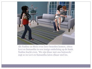 Als Nadine en Stein even later beneden komen, zitten Levi en Samantha in een innige omhelzing op de bank. Nadine kucht even. ‘We zijn klaar met ons huiswerk.’ zegt ze en Levi en Samantha laten elkaar snel los.