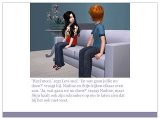 ‘Heel mooi.’ zegt Levi snel. ‘En wat gaan jullie nu doen?’ vraagt hij. Nadine en Stijn kijken elkaar even aan. ‘Ja, wat gaan we nu doen?’ vraagt Nadine, maar Stijn haalt ook zijn schouders op om te laten zien dat hij het ook niet weet.