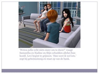 ‘Weten jullie echt niets meer om te doen?’ vraagt Samantha en Nadine en Stijn schudden allebei hun hoofd. Levi begint te grijnzen. ‘Dan weet ik wel iets.’ zegt hij geheimzinnig en staat op van de bank. 