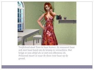Twijfelend staat Tara in haar kamer. Ze masseert haar nek met haar hand om de kramp te verzachten. Dat krijgt ze nou altijd als ze met een dilemma zit. Peinzend staart ze naar de doos voor haar op de grond.