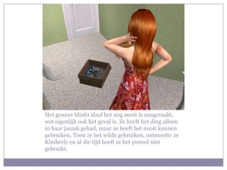 Het geweer blinkt alsof het nog nooit is aangeraakt, wat eigenlijk ook het geval is. Ze heeft het ding alleen in haar jaszak gehad, maar ze heeft het nooit kunnen gebruiken. Toen ze het wilde gebruiken, ontmoette ze Kimberly en al die tijd heeft ze het pistool niet gebruikt.