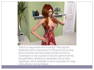 Toch is ze nog steeds niet overtuigd. Wie zegt dat Kimberly echt te vertrouwen is? Waarom zou ze erop geloven dat het met haar hulp wel lukt om Levi te vernietigen en wie zegt dat ze daar het pistool niet bij kan gebruiken. Kimberly’s plannetjes zijn op niets uitgelopen, dat is duidelijk en het is nog maar de vraag of het dit keer wel zal lukken.