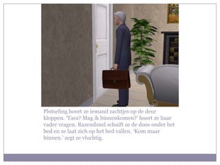 Plotseling hoort ze iemand zachtjes op de deur kloppen. ‘Tara? Mag ik binnenkomen?’ hoort ze haar vader vragen. Razendsnel schuift ze de doos onder het bed en ze laat zich op het bed vallen. ‘Kom maar binnen.’ zegt ze vluchtig.