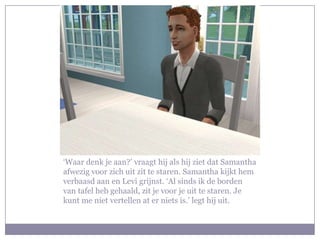 ‘Waar denk je aan?’ vraagt hij als hij ziet dat Samantha afwezig voor zich uit zit te staren. Samantha kijkt hem verbaasd aan en Levi grijnst. ‘Al sinds ik de borden van tafel heb gehaald, zit je voor je uit te staren. Je kunt me niet vertellen at er niets is.’ legt hij uit.