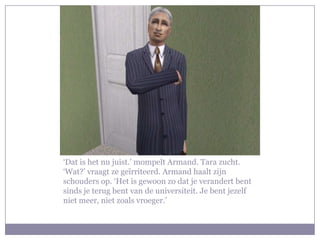 ‘Dat is het nu juist.’ mompelt Armand. Tara zucht. ‘Wat?’ vraagt ze geïrriteerd. Armand haalt zijn schouders op. ‘Het is gewoon zo dat je verandert bent sinds je terug bent van de universiteit. Je bent jezelf niet meer, niet zoals vroeger.’