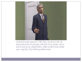 Armand zucht opnieuw. ‘Oké dan, als jij het wilt. Ik hoop dat je het een beetje redt hier in je eentje. Als er iets is kun je me altijd bellen. Mijn mobiel staat altijd aan.’ zegt hij. Tara knikt goedkeurend.