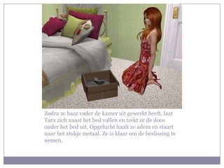 Zodra ze haar vader de kamer uit gewerkt heeft, laat Tara zich naast het bed vallen en trekt ze de doos onder het bed uit. Opgelucht haalt ze adem en staart naar het stukje metaal. Ze is klaar om de beslissing te nemen.