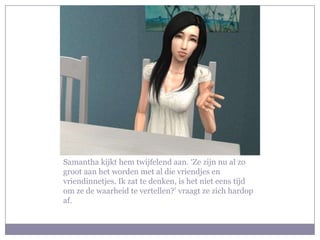 Samantha kijkt hem twijfelend aan. ‘Ze zijn nu al zo groot aan het worden met al die vriendjes en vriendinnetjes. Ik zat te denken, is het niet eens tijd om ze de waarheid te vertellen?’ vraagt ze zich hardop af.