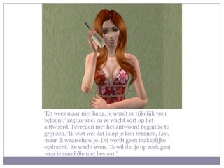 ‘En wees maar niet bang, je wordt er rijkelijk voor beloont.’ zegt ze snel en ze wacht kort op het antwoord. Tevreden met het antwoord begint ze te grijnzen. ‘Ik wist wel dat ik op je kon rekenen, Leo, maar ik waarschuw je. Dit wordt geen makkelijke opdracht.’ Ze wacht even. ‘Ik wil dat je op zoek gaat naar iemand die niet bestaat.’ 