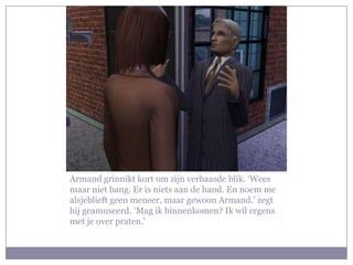 Armand grinnikt kort om zijn verbaasde blik. ‘Wees maar niet bang. Er is niets aan de hand. En noem me alsjeblieft geen meneer, maar gewoon Armand.’ zegt hij geamuseerd. ‘Mag ik binnenkomen? Ik wil ergens met je over praten.’