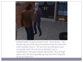 Gabriël knikt en gaat Armand voor. ‘Ga toch zit…’ hij breekt zijn zin af als hij zich realiseert dat de stoel niet echt in goede staat is. ‘Ik zal even op zoek gaan naar een goede stoel. Kan ik iets te drinken voor u inschenken?’ Armand schudt zijn hoofd. ‘Nee, ik blijf maar even. Ik was eigenlijk op weg naar het vliegveld. Ik ga op zakenreis.’