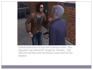 Gabriël knikt kort tot hem iets te binnen schiet. ‘Hoe lang gaat u op zakenreis?’ vraagt hij. ‘En gaat…’ Hij slikt even als hij merkt dat hij haar naam niet uit kan spreken.