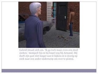 Gabriël draait zich om. ‘Ik ga toch maar even een stoel zoeken.’ mompelt hij en hij loopt weg bij Armand. Hij durft zijn gast niet langer aan te kijken en is ijverig op zoek naar een ander onderwerp om over te praten.