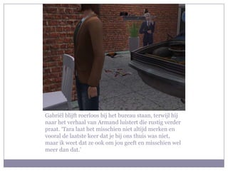 Gabriël blijft roerloos bij het bureau staan, terwijl hij naar het verhaal van Armand luistert die rustig verder praat. ‘Tara laat het misschien niet altijd merken en vooral de laatste keer dat je bij ons thuis was niet, maar ik weet dat ze ook om jou geeft en misschien wel meer dan dat.’