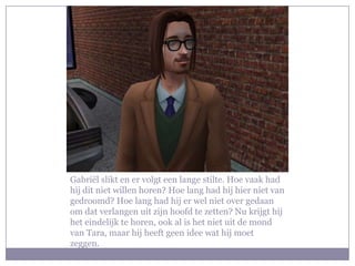 Gabriël slikt en er volgt een lange stilte. Hoe vaak had hij dit niet willen horen? Hoe lang had hij hier niet van gedroomd? Hoe lang had hij er wel niet over gedaan om dat verlangen uit zijn hoofd te zetten? Nu krijgt hij het eindelijk te horen, ook al is het niet uit de mond van Tara, maar hij heeft geen idee wat hij moet zeggen.