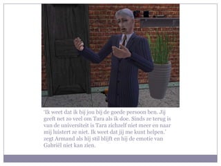 ‘Ik weet dat ik bij jou bij de goede persoon ben. Jij geeft net zo veel om Tara als ik doe. Sinds ze terug is van de universiteit is Tara zichzelf niet meer en naar mij luistert ze niet. Ik weet dat jij me kunt helpen.’ zegt Armand als hij stil blijft en hij de emotie van Gabriël niet kan zien. 