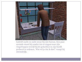 Gabriël zucht en zoekt steun bij zijn bureau. Een paar seconde staart hij zonder iets te zeggen naar zijn vingertoppen terwijl hij de gedachten in zijn hoofd probeert te ordenen. ‘Wat wil je dat ik doe?’ vraagt hij uiteindelijk. 