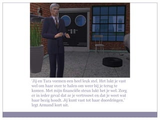 ‘Jij en Tara vormen een heel leuk stel. Het lukt je vast wel om haar over te halen om weer bij je terug te komen. Met mijn financiële steun lukt het je wel. Zorg er in ieder geval dat ze je vertrouwt en dat je weet wat haar bezig houdt. Jij kunt vast tot haar doordringen.’ legt Armand kort uit.