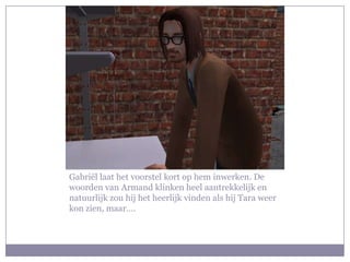 Gabriël laat het voorstel kort op hem inwerken. De woorden van Armand klinken heel aantrekkelijk en natuurlijk zou hij het heerlijk vinden als hij Tara weer kon zien, maar….