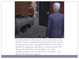 Gabriël schudt resoluut zijn hoofd. ‘Geen denken aan.’ zegt hij. ‘Ik kan werkelijk niet geloven dat u dit zegt. Ik kan niet geloven dat u mij geld aanbiedt om iets met u dochter te beginnen. Niet alles is te koop, meneer De Bateau. Ik dacht dat u verstandiger was, maar blijkbaar denkt u niet aan de wil van u dochter.’ valt hij uit. ‘Ik wil dat u weggaat.’