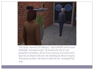 ‘Tot ziens, meneer De Bateau.’ zegt Gabriël zacht maar duidelijk. Armand zucht. ‘Ik hoop echt dat je van gedachte verandert. Jij en Tara vormen een mooi stel.’ zegt hij en draait zich om om richting de deur te lopen. ‘Pas goed op haar. Ik kom er zelf wel uit.’ mompelt hij nog.