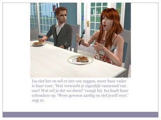 Isa ziet het en wil er iets van zeggen, maar haar vader is haar voor. ‘Wat verwacht je eigenlijk vanavond van ons? Wat wil je dat we doen?’ vraagt hij. Isa haalt haar schouders op. ‘Wees gewoon aardig en stel jezelf voor.’ zegt ze. 