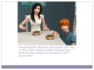 Samantha grijnst. ‘Het komt echt wel goed, Levi.’ zegt ze. ‘Het is niet zo dat de president vanavond langs komt, het is het vriendje van onze dochter. Wees gewoon jezelf.’ 