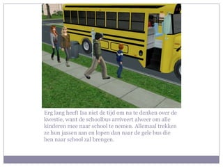 Erg lang heeft Isa niet de tijd om na te denken over de kwestie, want de schoolbus arriveert alweer om alle kinderen mee naar school te nemen. Allemaal trekken ze hun jassen aan en lopen dan naar de gele bus die hen naar school zal brengen.