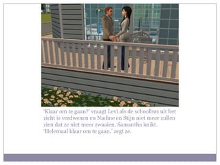 ‘Klaar om te gaan?’ vraagt Levi als de schoolbus uit het zicht is verdwenen en Nadine en Stijn niet meer zullen zien dat ze niet meer zwaaien. Samantha knikt. ‘Helemaal klaar om te gaan.’ zegt ze.