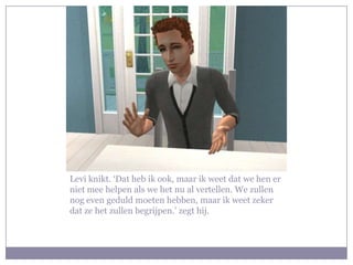 Levi knikt. ‘Dat heb ik ook, maar ik weet dat we hen er niet mee helpen als we het nu al vertellen. We zullen nog even geduld moeten hebben, maar ik weet zeker dat ze het zullen begrijpen.’ zegt hij.