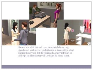 Samen wandelt het stel naar de winkel die ze nog steeds met veel plezier onderhouden. Zoals altijd zorgt Samantha ervoor dat de voorraad aangevuld blijft en ze helpt de klanten terwijl Levi aan de kassa staat. 