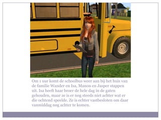 Om 1 uur komt de schoolbus weer aan bij het huis van de familie Wander en Isa, Manon en Jasper stappen uit. Isa heeft haar broer de hele dag in de gaten gehouden, maar ze is er nog steeds niet achter wat er die ochtend speelde. Ze is echter vastbesloten om daar vanmiddag nog achter te komen.