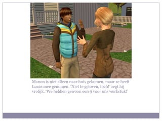 Manon is niet alleen naar huis gekomen, maar ze heeft Lucas mee genomen. ‘Niet te geloven, toch!’ zegt hij vrolijk. ‘We hebben gewoon een 9 voor ons werkstuk!’ 