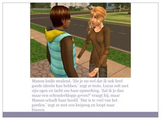 Manon knikt stralend. ‘Zie je nu wel dat ik ook heel goede ideeën kan hebben.’ zegt ze trots. Lucas rolt met zijn ogen en lacht om haar opmerking. ‘Zal ik je dan maar een schouderklopje geven?’ vraagt hij, maar Manon schudt haar hoofd. ‘Dat is te veel van het goeden.’ zegt ze met een knipoog en loopt naar binnen.