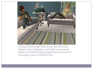 Eenmaal binnen ploft Manon neer op een van de banken. Lucas volgt haar voorbeeld en gaat op de andere bank zitten. Manon opent haar mond en wil iets zeggen, maar ze bedenkt zich.