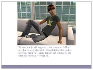 ‘Ik weet wat je wilt zeggen en het antwoord is Nee.’ zegt Lucas als hij het ziet. ‘Ik weet dat het bij Isa heeft gewerkt, maar wat laat je denken dat ik op zoek ben naar een vriendin?’ vraagt hij.
