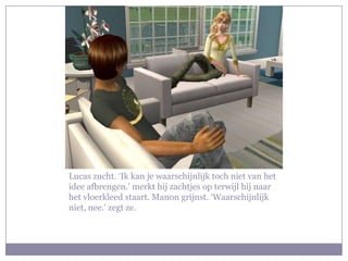 Lucas zucht. ‘Ik kan je waarschijnlijk toch niet van het idee afbrengen.’ merkt hij zachtjes op terwijl hij naar het vloerkleed staart. Manon grijnst. ‘Waarschijnlijk niet, nee.’ zegt ze.