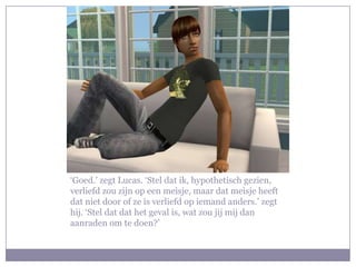 ‘Goed.’ zegt Lucas. ‘Stel dat ik, hypothetisch gezien, verliefd zou zijn op een meisje, maar dat meisje heeft dat niet door of ze is verliefd op iemand anders.’ zegt hij. ‘Stel dat dat het geval is, wat zou jij mij dan aanraden om te doen?’ 