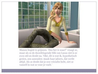 Manon begint te grijnzen. ‘Dus het is waar?’ vraagt ze, maar als ze de doordringende blik van Lucas ziet is ze even stil en denkt na. ‘Oké, dit is wat ik, hypothetisch gezien, zou aanraden: maak haar jaloers, dat werkt altijd. Als ze denkt dat je een vriendin hebt, ziet ze vanzelf in wat ze voor je voelt.’