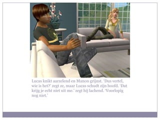 Lucas knikt aarzelend en Manon grijnst. ‘Dus vertel, wie is het?’ zegt ze, maar Lucas schudt zijn hoofd. ‘Dat krijg je echt niet uit me.’ zegt hij lachend. ‘Voorlopig nog niet.’