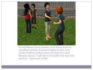 Terwijl Manon Lucas probeert uit te horen, komt de schoolbus opnieuw de straat inrijden en deze weer worden Nadine en Stijn samen met Pascal en Axel Riksema afgezet. ‘Leuk dat we met jullie mee naar huis mochten.’ zegt Pascal vrolijk.