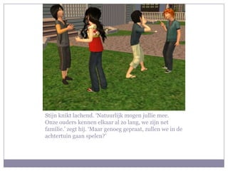Stijn knikt lachend. ‘Natuurlijk mogen jullie mee. Onze ouders kennen elkaar al zo lang, we zijn net familie.’ zegt hij. ‘Maar genoeg gepraat, zullen we in de achtertuin gaan spelen?’ 