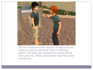 Alle vier accepteren ze het voorstel van Stijn en samen rennen ze naar de achtertuin. ‘Laten we tikkertje spelen!’ stelt Stijn voor aan Pascal en meteen tikt hij hem op de arm. ‘Tikkie, jij bent hem!’ roept hij en rent lachend weg.