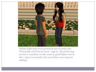 Nadine kijkt hem even peinzend aan en lacht dan. ‘Natuurlijk wil ik het je leren.’ zegt ze. ‘Ik zal het nog een keer voordoen en dan moet je goed kijken wat ik doe.’ zegt ze en maakt zich weer klaar voor nog een radslag.