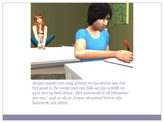 Jasper maakt een vaag gebaar en Isa neemt aan dat het goed is. Ze werpt snel een blik op zijn schrift en gaat dan op bed zitten. ‘Het antwoord is 28 kilometer per uur.’ zegt ze als ze Jasper steunend boven zijn huiswerk ziet zitten.