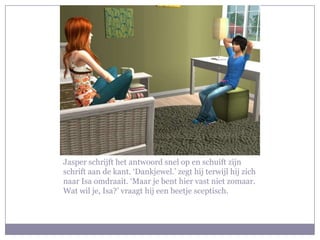 Jasper schrijft het antwoord snel op en schuift zijn schrift aan de kant. ‘Dankjewel.’ zegt hij terwijl hij zich naar Isa omdraait. ‘Maar je bent hier vast niet zomaar. Wat wil je, Isa?’ vraagt hij een beetje sceptisch. 